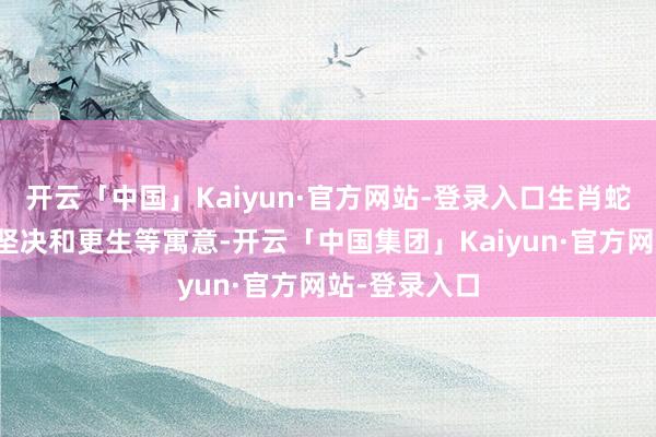 开云「中国」Kaiyun·官方网站-登录入口生肖蛇有着聪惠、坚决和更生等寓意-开云「中国集团」Kaiyun·官方网站-登录入口