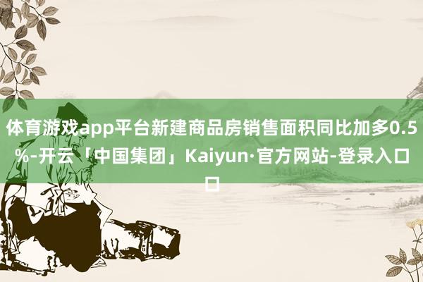 体育游戏app平台新建商品房销售面积同比加多0.5%-开云「中国集团」Kaiyun·官方网站-登录入口