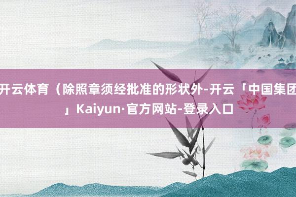开云体育（除照章须经批准的形状外-开云「中国集团」Kaiyun·官方网站-登录入口