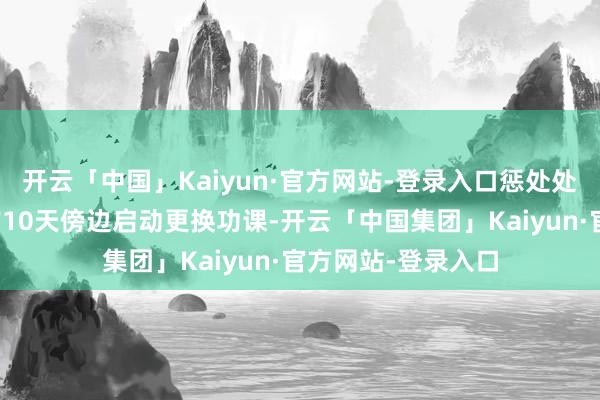 开云「中国」Kaiyun·官方网站-登录入口惩处处把柄往年常规提前10天傍边启动更换功课-开云「中国集团」Kaiyun·官方网站-登录入口
