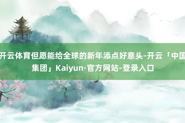 开云体育但愿能给全球的新年添点好意头-开云「中国集团」Kaiyun·官方网站-登录入口