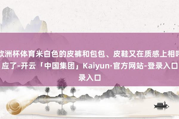 欧洲杯体育米白色的皮裤和包包、皮鞋又在质感上相呼应了-开云「中国集团」Kaiyun·官方网站-登录入口