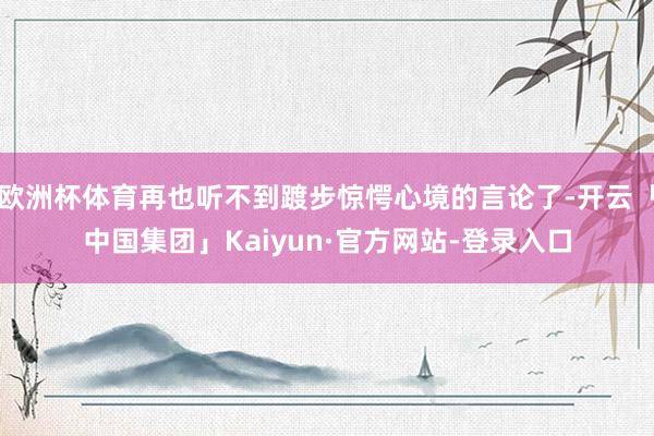 欧洲杯体育再也听不到踱步惊愕心境的言论了-开云「中国集团」Kaiyun·官方网站-登录入口