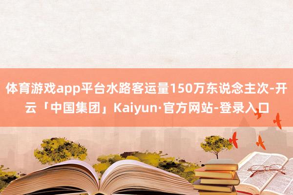 体育游戏app平台水路客运量150万东说念主次-开云「中国集团」Kaiyun·官方网站-登录入口