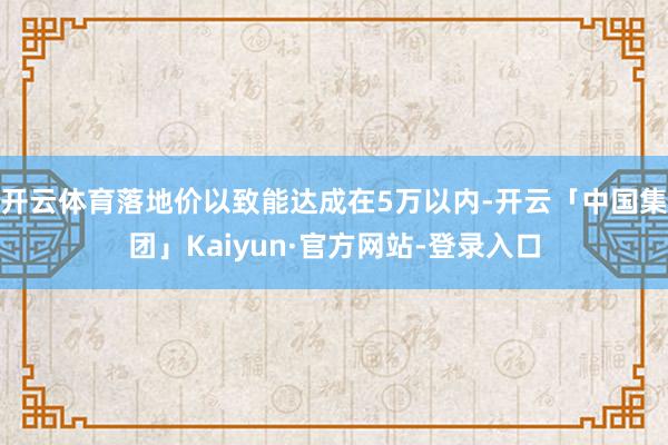 开云体育落地价以致能达成在5万以内-开云「中国集团」Kaiyun·官方网站-登录入口