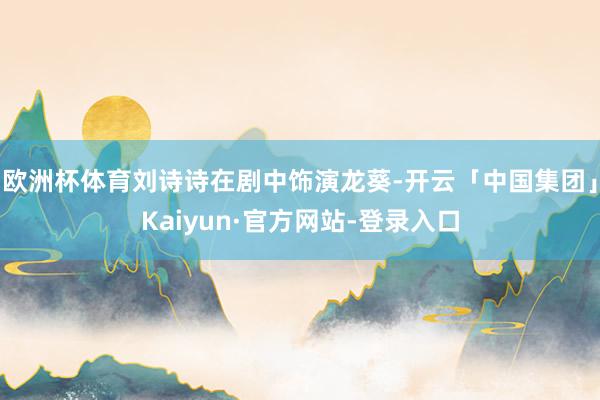 欧洲杯体育刘诗诗在剧中饰演龙葵-开云「中国集团」Kaiyun·官方网站-登录入口