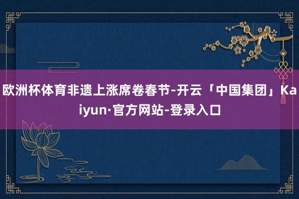 欧洲杯体育　　非遗上涨席卷春节-开云「中国集团」Kaiyun·官方网站-登录入口