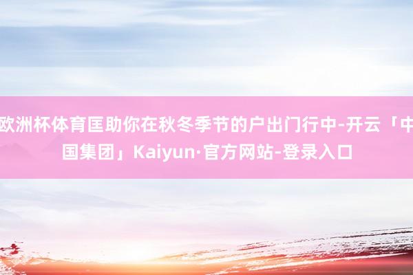 欧洲杯体育匡助你在秋冬季节的户出门行中-开云「中国集团」Kaiyun·官方网站-登录入口