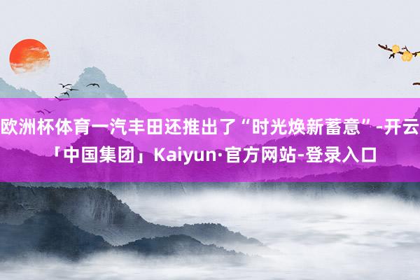 欧洲杯体育一汽丰田还推出了“时光焕新蓄意”-开云「中国集团」Kaiyun·官方网站-登录入口