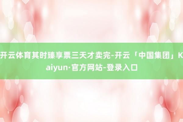 开云体育其时臻享票三天才卖完-开云「中国集团」Kaiyun·官方网站-登录入口