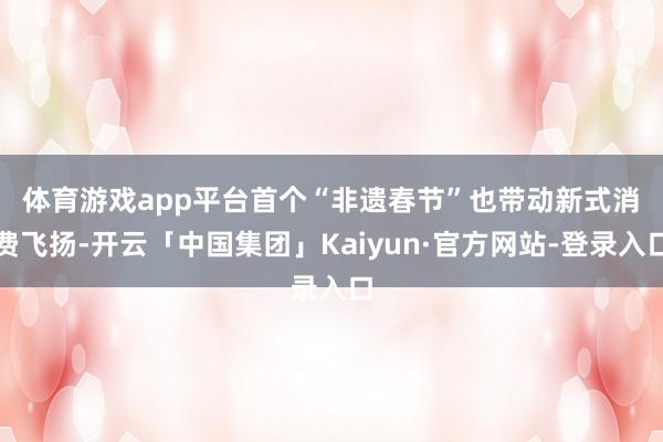 体育游戏app平台　　首个“非遗春节”也带动新式消费飞扬-开云「中国集团」Kaiyun·官方网站-登录入口