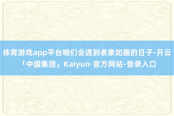 体育游戏app平台咱们会遇到表象如画的日子-开云「中国集团」Kaiyun·官方网站-登录入口