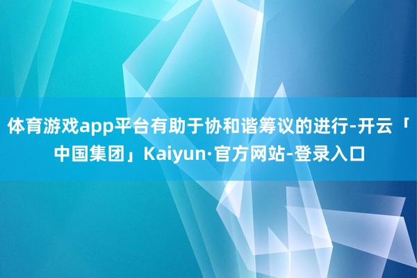 体育游戏app平台有助于协和谐筹议的进行-开云「中国集团」Kaiyun·官方网站-登录入口