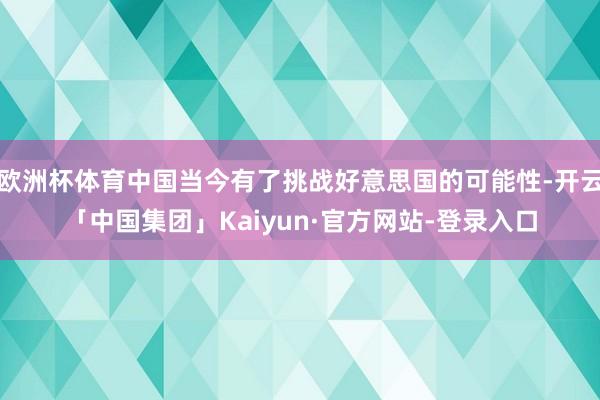 欧洲杯体育中国当今有了挑战好意思国的可能性-开云「中国集团」Kaiyun·官方网站-登录入口