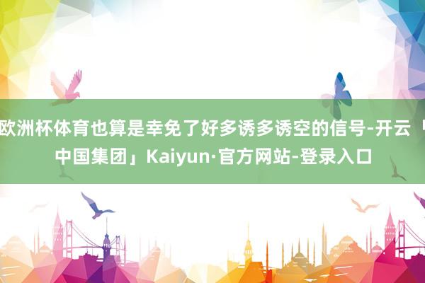 欧洲杯体育也算是幸免了好多诱多诱空的信号-开云「中国集团」Kaiyun·官方网站-登录入口