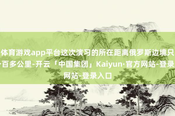 体育游戏app平台这次演习的所在距离俄罗斯边境只是一百多公里-开云「中国集团」Kaiyun·官方网站-登录入口