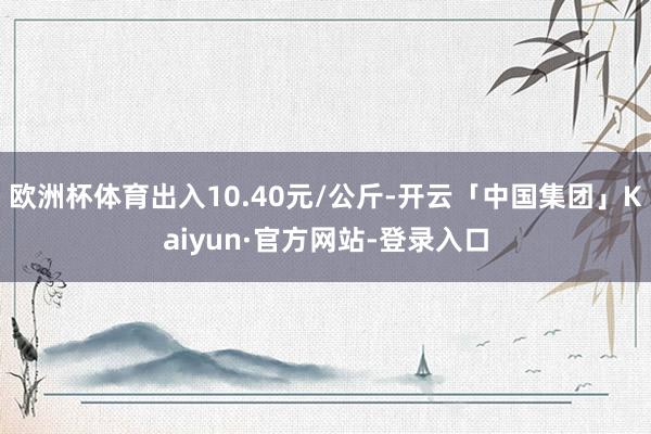 欧洲杯体育出入10.40元/公斤-开云「中国集团」Kaiyun·官方网站-登录入口