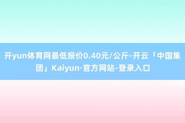 开yun体育网最低报价0.40元/公斤-开云「中国集团」Kaiyun·官方网站-登录入口