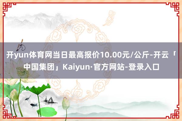 开yun体育网当日最高报价10.00元/公斤-开云「中国集团」Kaiyun·官方网站-登录入口
