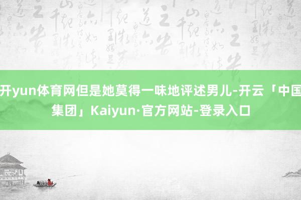开yun体育网但是她莫得一味地评述男儿-开云「中国集团」Kaiyun·官方网站-登录入口
