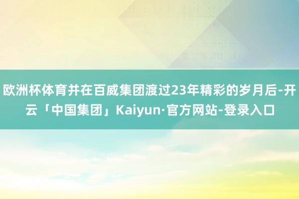欧洲杯体育并在百威集团渡过23年精彩的岁月后-开云「中国集团」Kaiyun·官方网站-登录入口