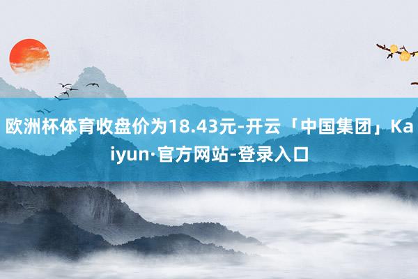 欧洲杯体育收盘价为18.43元-开云「中国集团」Kaiyun·官方网站-登录入口