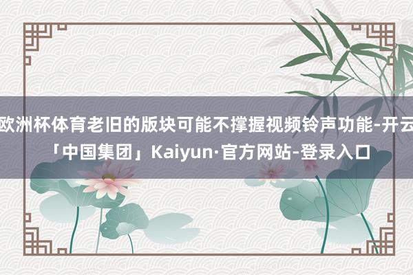 欧洲杯体育老旧的版块可能不撑握视频铃声功能-开云「中国集团」Kaiyun·官方网站-登录入口