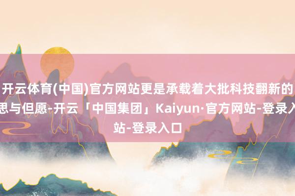 开云体育(中国)官方网站更是承载着大批科技翻新的梦思与但愿-开云「中国集团」Kaiyun·官方网站-登录入口