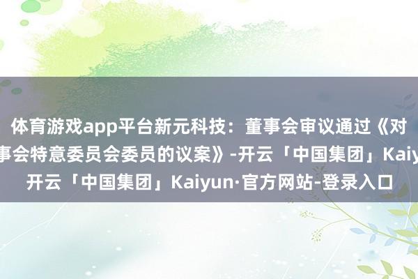 体育游戏app平台新元科技：董事会审议通过《对于换取公司第五届董事会特意委员会委员的议案》-开云「中国集团」Kaiyun·官方网站-登录入口