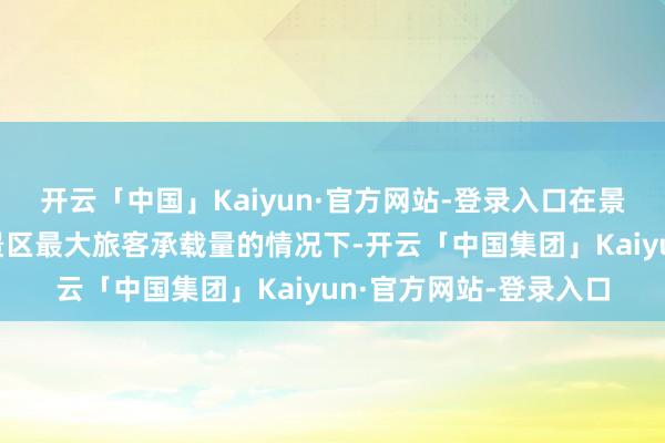 开云「中国」Kaiyun·官方网站-登录入口在景区怒放时辰且不越过景区最大旅客承载量的情况下-开云「中国集团」Kaiyun·官方网站-登录入口