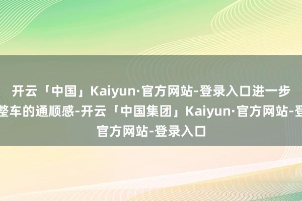 开云「中国」Kaiyun·官方网站-登录入口进一步提高了整车的通顺感-开云「中国集团」Kaiyun·官方网站-登录入口