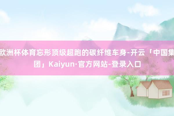 欧洲杯体育忘形顶级超跑的碳纤维车身-开云「中国集团」Kaiyun·官方网站-登录入口