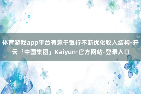 体育游戏app平台有意于银行不断优化收入结构-开云「中国集团」Kaiyun·官方网站-登录入口