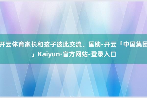 开云体育家长和孩子彼此交流、匡助-开云「中国集团」Kaiyun·官方网站-登录入口