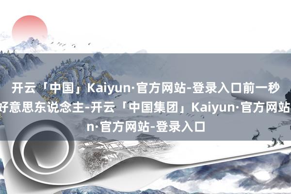 开云「中国」Kaiyun·官方网站-登录入口前一秒仍是个大好意思东说念主-开云「中国集团」Kaiyun·官方网站-登录入口