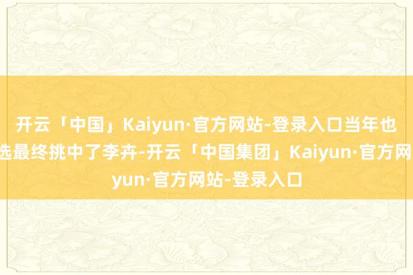 开云「中国」Kaiyun·官方网站-登录入口当年也通过层层海选最终挑中了李卉-开云「中国集团」Kaiyun·官方网站-登录入口
