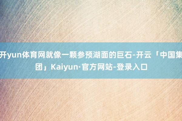 开yun体育网就像一颗参预湖面的巨石-开云「中国集团」Kaiyun·官方网站-登录入口