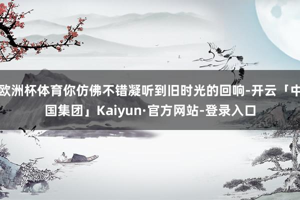 欧洲杯体育你仿佛不错凝听到旧时光的回响-开云「中国集团」Kaiyun·官方网站-登录入口