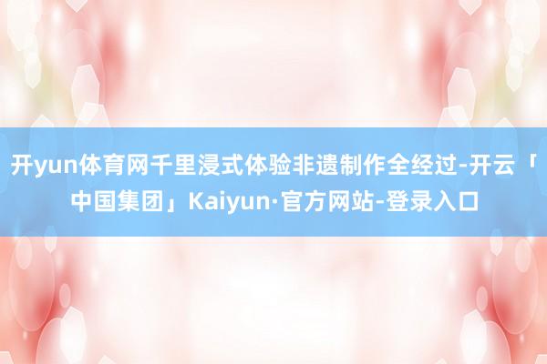 开yun体育网千里浸式体验非遗制作全经过-开云「中国集团」Kaiyun·官方网站-登录入口