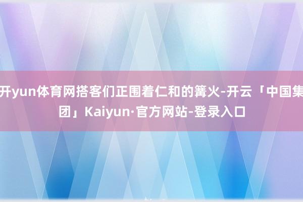 开yun体育网搭客们正围着仁和的篝火-开云「中国集团」Kaiyun·官方网站-登录入口
