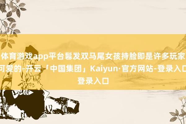 体育游戏app平台鬈发双马尾女孩持脸即是许多玩家可爱的-开云「中国集团」Kaiyun·官方网站-登录入口