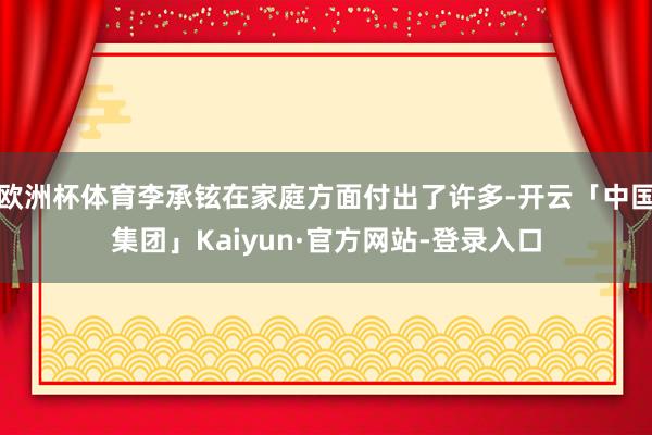 欧洲杯体育李承铉在家庭方面付出了许多-开云「中国集团」Kaiyun·官方网站-登录入口