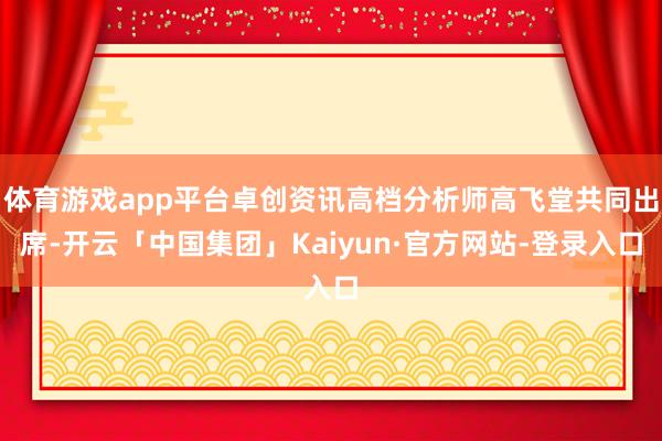 体育游戏app平台卓创资讯高档分析师高飞堂共同出席-开云「中国集团」Kaiyun·官方网站-登录入口
