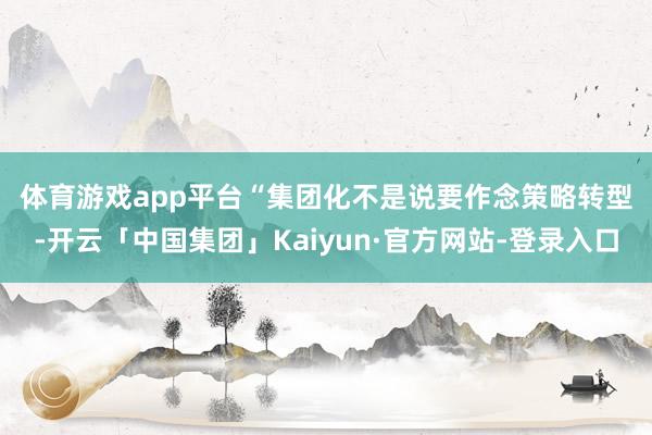 体育游戏app平台　　“集团化不是说要作念策略转型-开云「中国集团」Kaiyun·官方网站-登录入口