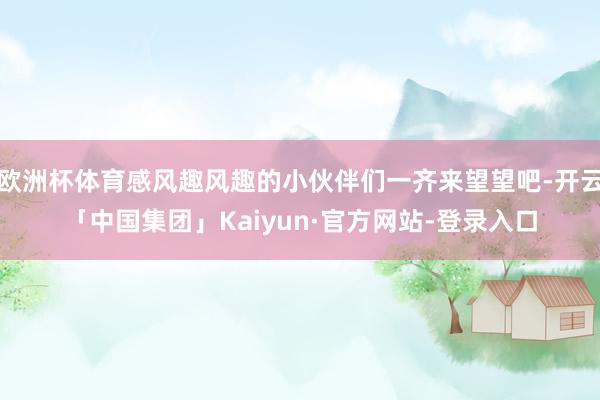 欧洲杯体育感风趣风趣的小伙伴们一齐来望望吧-开云「中国集团」Kaiyun·官方网站-登录入口