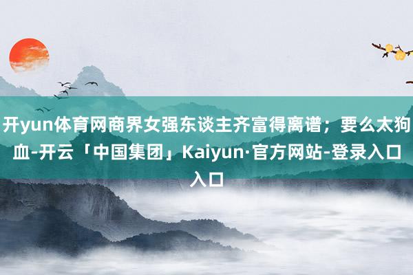 开yun体育网商界女强东谈主齐富得离谱；要么太狗血-开云「中国集团」Kaiyun·官方网站-登录入口