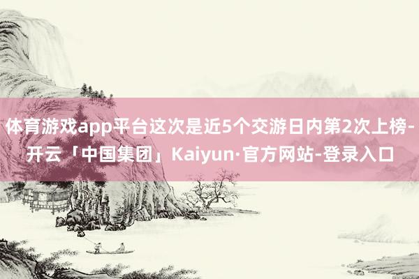 体育游戏app平台这次是近5个交游日内第2次上榜-开云「中国集团」Kaiyun·官方网站-登录入口