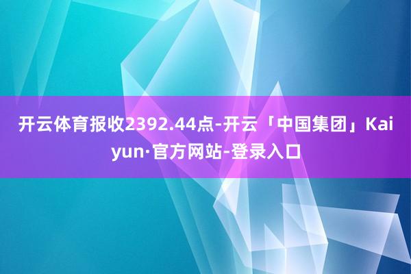 开云体育报收2392.44点-开云「中国集团」Kaiyun·官方网站-登录入口