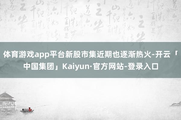 体育游戏app平台新股市集近期也逐渐热火-开云「中国集团」Kaiyun·官方网站-登录入口