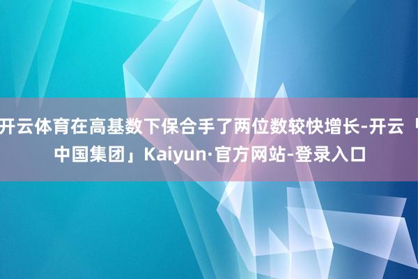 开云体育在高基数下保合手了两位数较快增长-开云「中国集团」Kaiyun·官方网站-登录入口